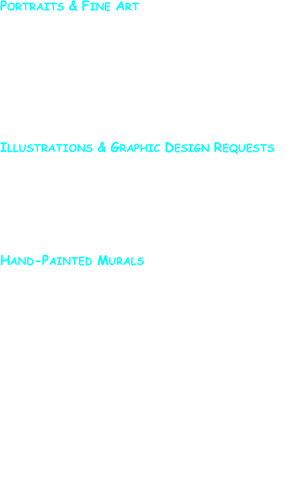 Portraits & Fine Art 

Portraits and paintings from photographs or sitting sessions are priced on a case by case basis.  They are determined by the size of the painting requested and the materials starting with a flat commission fee of $150.  To request further information on pricing please send me an email via the hand at the bottom of the left-side navigation bar.


Illustrations & Graphic Design Requests 

Illustration for businesses or individuals: logos, t-shirt designs, etc. are handled on a case by case basis.  To request further information on pricing, please send me an email via the hand at the bottom of the left-side navigation bar.


Hand-Painted Murals

Murals can be commissioned for your business or home.  I specialize in murals for children’s rooms.  The cost of a mural is determined by four factors: location, cost of materials, intricacy of design, and working conditions.  Projects will be discussed at length so that you will have a time and cost estimate.  A non-refundable consultation fee of $25.00 will be charged.  However, when you book your project the consulting fee will be deducted from the final cost of the project.

The basic cost for a mural runs $10-$30 per square foot.  Prices vary depending on the intricacy of the design.  Additional charges depending on working conditions (such as restricted hours of operation, vaulted ceilings, cramped spaces, or driving time/distance), and materials needed.

